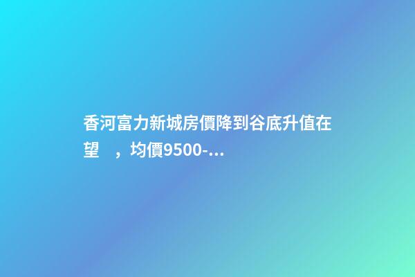 香河富力新城房價降到谷底升值在望，均價9500-10200送車位